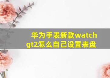 华为手表新款watch gt2怎么自己设置表盘